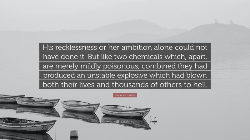 Joe Abercrombie Quote: “His recklessness or her ambition alone could not have done it. But like two chemicals which, apart, are merely mildly poisonous, combined they had produced an unstable explosive which had blown both their lives and thousands of others to hell.”