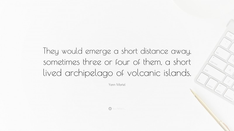 Yann Martel Quote: “They would emerge a short distance away, sometimes three or four of them, a short lived archipelago of volcanic islands.”