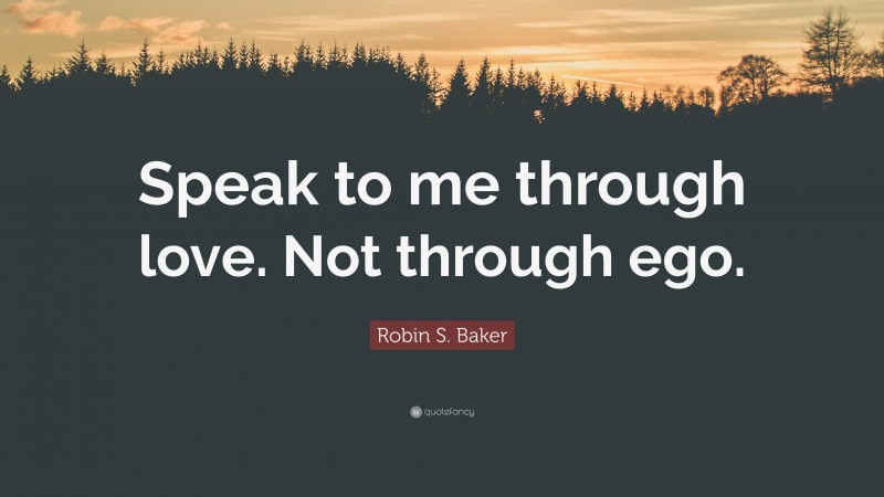 Robin S. Baker Quote: “Speak to me through love. Not through ego.”