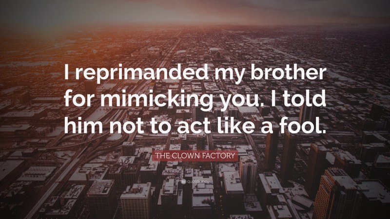 THE CLOWN FACTORY Quote: “I reprimanded my brother for mimicking you. I told him not to act like a fool.”