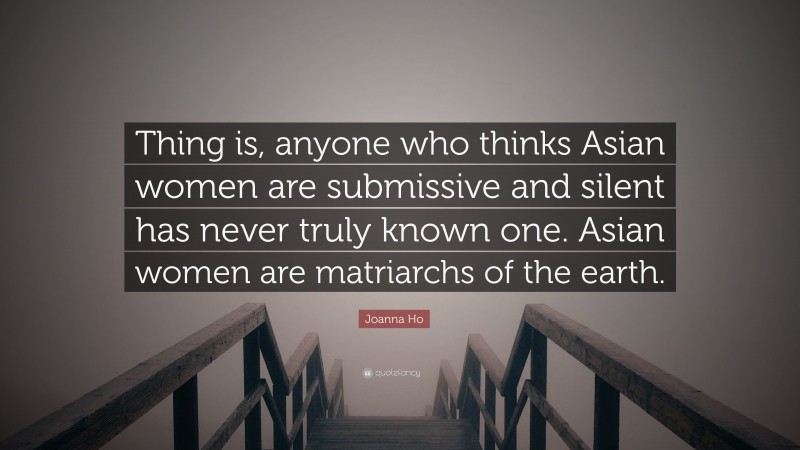 Joanna Ho Quote: “Thing is, anyone who thinks Asian women are submissive and silent has never truly known one. Asian women are matriarchs of the earth.”