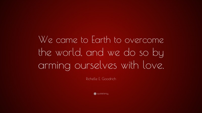 Richelle E. Goodrich Quote: “We came to Earth to overcome the world, and we do so by arming ourselves with love.”