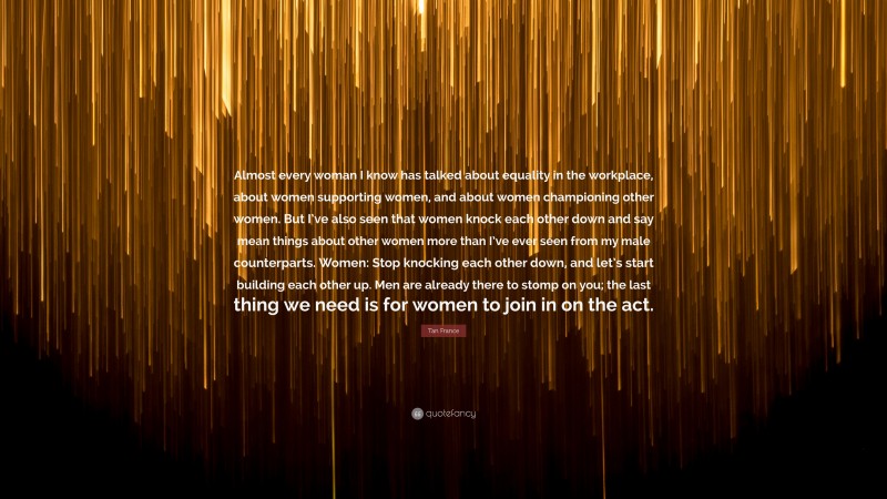 Tan France Quote: “Almost every woman I know has talked about equality in the workplace, about women supporting women, and about women championing other women. But I’ve also seen that women knock each other down and say mean things about other women more than I’ve ever seen from my male counterparts. Women: Stop knocking each other down, and let’s start building each other up. Men are already there to stomp on you; the last thing we need is for women to join in on the act.”