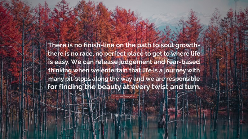 Christine Evangelou Quote: “There is no finish-line on the path to soul growth- there is no race, no perfect place to get to where life is easy. We can release judgement and fear-based thinking when we entertain that life is a journey with many pit-stops along the way and we are responsible for finding the beauty at every twist and turn.”