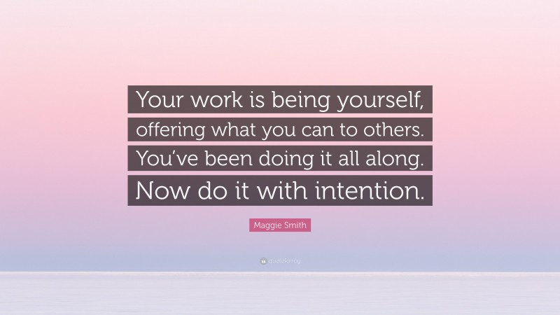 Maggie Smith Quote: “Your work is being yourself, offering what you can to others. You’ve been doing it all along. Now do it with intention.”