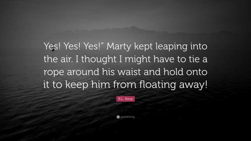 R.L. Stine Quote: “Yes! Yes! Yes!” Marty kept leaping into the air. I thought I might have to tie a rope around his waist and hold onto it to keep him from floating away!”