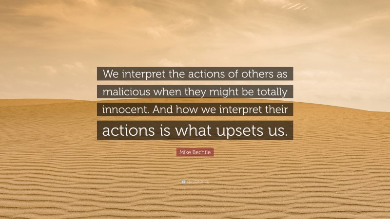 Mike Bechtle Quote: “We interpret the actions of others as malicious when they might be totally innocent. And how we interpret their actions is what upsets us.”