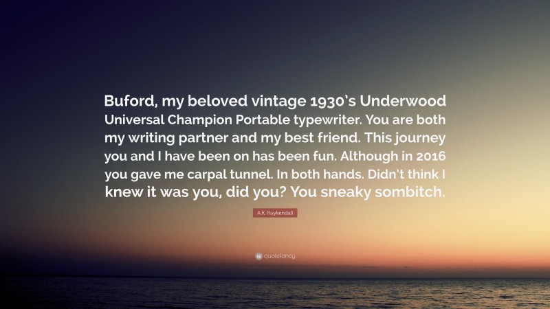 A.K. Kuykendall Quote: “Buford, my beloved vintage 1930’s Underwood Universal Champion Portable typewriter. You are both my writing partner and my best friend. This journey you and I have been on has been fun. Although in 2016 you gave me carpal tunnel. In both hands. Didn’t think I knew it was you, did you? You sneaky sombitch.”