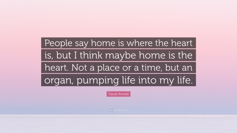 David Arnold Quote: “People say home is where the heart is, but I think maybe home is the heart. Not a place or a time, but an organ, pumping life into my life.”
