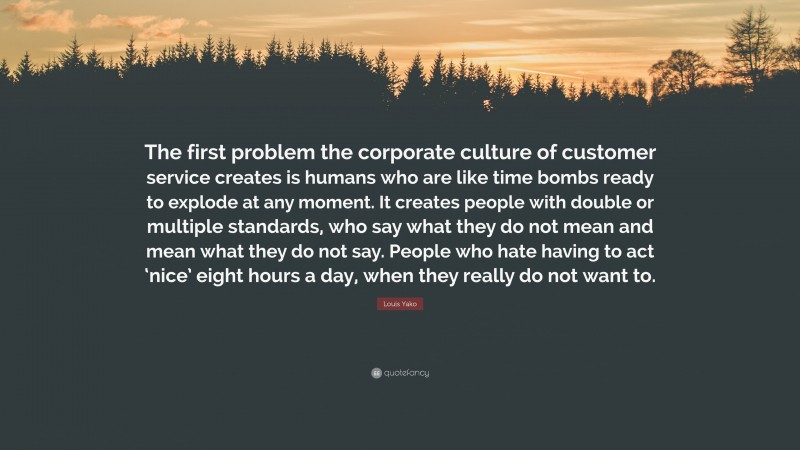Louis Yako Quote: “The first problem the corporate culture of customer service creates is humans who are like time bombs ready to explode at any moment. It creates people with double or multiple standards, who say what they do not mean and mean what they do not say. People who hate having to act ‘nice’ eight hours a day, when they really do not want to.”