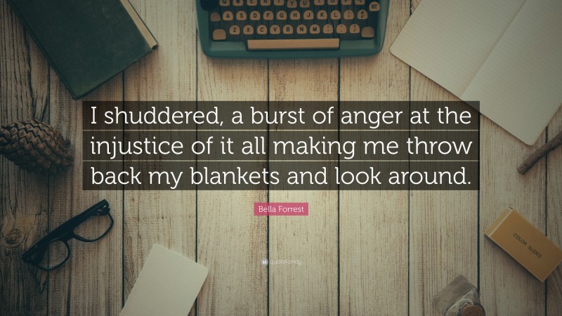 Bella Forrest Quote: “I shuddered, a burst of anger at the injustice of it all making me throw back my blankets and look around.”