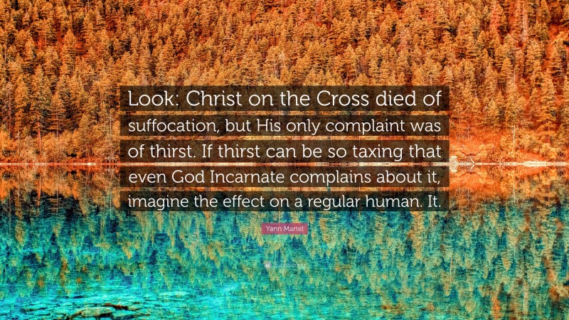 Yann Martel Quote: “Look: Christ on the Cross died of suffocation, but His only complaint was of thirst. If thirst can be so taxing that even God Incarnate complains about it, imagine the effect on a regular human. It.”