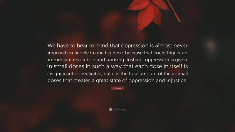 Louis Yako Quote: “We have to bear in mind that oppression is almost never imposed on people in one big dose, because that could trigger an immediate revolution and uprising. Instead, oppression is given in small doses in such a way that each dose in itself is insignificant or negligible, but it is the total amount of these small doses that creates a great state of oppression and injustice.”