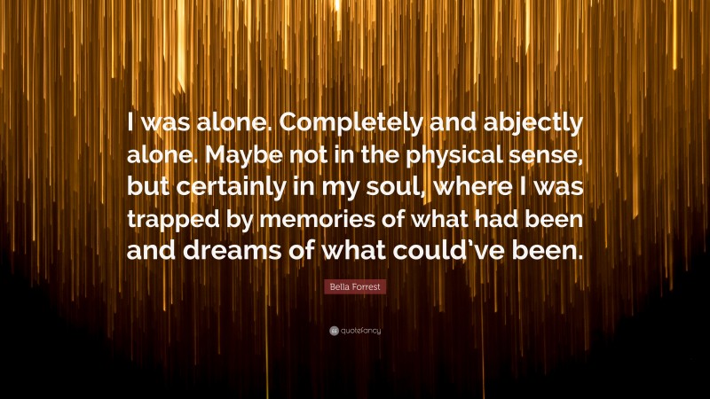 Bella Forrest Quote: “I was alone. Completely and abjectly alone. Maybe not in the physical sense, but certainly in my soul, where I was trapped by memories of what had been and dreams of what could’ve been.”