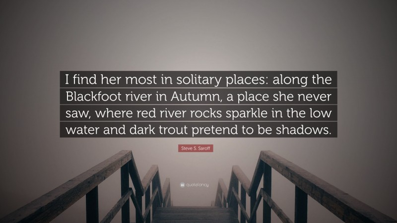 Steve S. Saroff Quote: “I find her most in solitary places: along the Blackfoot river in Autumn, a place she never saw, where red river rocks sparkle in the low water and dark trout pretend to be shadows.”