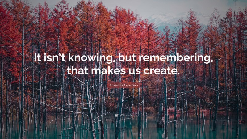 Amanda Gorman Quote: “It isn’t knowing, but remembering, that makes us create.”