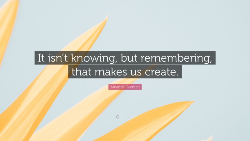 Amanda Gorman Quote: “It isn’t knowing, but remembering, that makes us create.”
