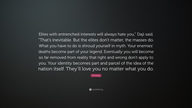 R.F. Kuang Quote: “Elites with entrenched interests will always hate you,” Daji said. “That’s inevitable. But the elites don’t matter, the masses do. What you have to do is shroud yourself in myth. Your enemies’ deaths become part of your legend. Eventually you will become so far removed from reality that right and wrong don’t apply to you. Your identity becomes part and parcel of the idea of the nation itself. They’ll love you no matter what you do.”