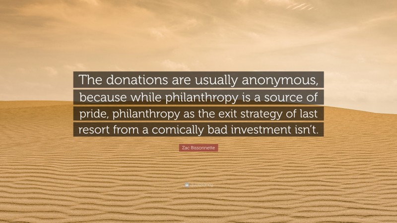 Zac Bissonnette Quote: “The donations are usually anonymous, because while philanthropy is a source of pride, philanthropy as the exit strategy of last resort from a comically bad investment isn’t.”