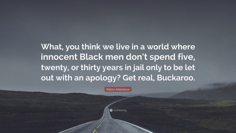 Mateo Askaripour Quote: “What, you think we live in a world where innocent Black men don’t spend five, twenty, or thirty years in jail only to be let out with an apology? Get real, Buckaroo.”