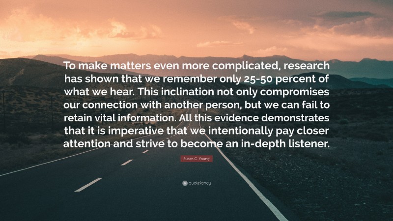 Susan C. Young Quote: “To make matters even more complicated, research has shown that we remember only 25-50 percent of what we hear. This inclination not only compromises our connection with another person, but we can fail to retain vital information. All this evidence demonstrates that it is imperative that we intentionally pay closer attention and strive to become an in-depth listener.”