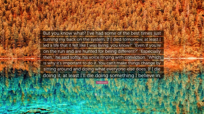 Bella Forrest Quote: “But you know what? I’ve had some of the best times just turning my back on the system. If I died tomorrow, at least I led a life that it felt like I was living, you know?” “Even if you’re on the run and are hunted for being different?” “Especially then,” he said softly, his voice ringing with conviction. “Which is why it’s important to do it. You can’t make things change by sitting around and doing what everyone else does. If I die doing it, at least I’ll die doing something I believe in.”