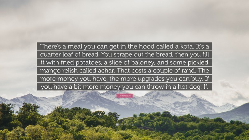 Trevor Noah Quote: “There’s a meal you can get in the hood called a kota. It’s a quarter loaf of bread. You scrape out the bread, then you fill it with fried potatoes, a slice of baloney, and some pickled mango relish called achar. That costs a couple of rand. The more money you have, the more upgrades you can buy. If you have a bit more money you can throw in a hot dog. If.”