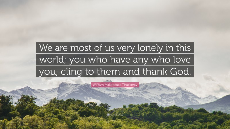 William Makepeace Thackeray Quote: “We are most of us very lonely in this world; you who have any who love you, cling to them and thank God.”