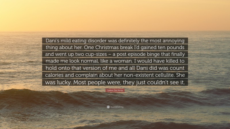 Laekan Zea Kemp Quote: “Dani’s mild eating disorder was definitely the most annoying thing about her. One Christmas break I’d gained ten pounds and went up two cup-sizes – a post episode binge that finally made me look normal, like a woman. I would have killed to hold onto that version of me and all Dani did was count calories and complain about her non-existent cellulite. She was lucky. Most people were, they just couldn’t see it.”