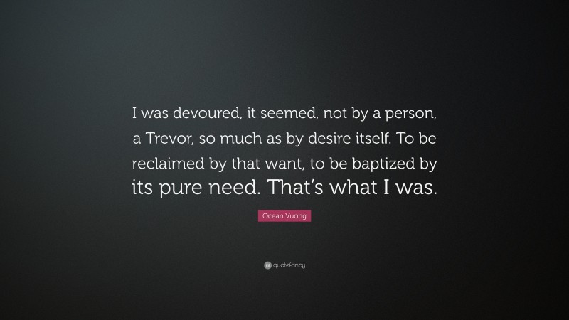 Ocean Vuong Quote: “I was devoured, it seemed, not by a person, a Trevor, so much as by desire itself. To be reclaimed by that want, to be baptized by its pure need. That’s what I was.”