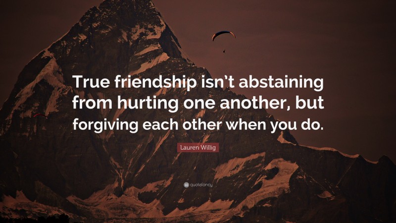 Lauren Willig Quote: “True friendship isn’t abstaining from hurting one another, but forgiving each other when you do.”
