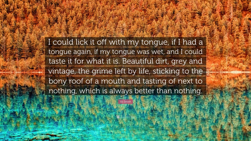 Ali Smith Quote: “I could lick it off with my tongue, if I had a tongue again, if my tongue was wet, and I could taste it for what it is. Beautiful dirt, grey and vintage, the grime left by life, sticking to the bony roof of a mouth and tasting of next to nothing, which is always better than nothing.”