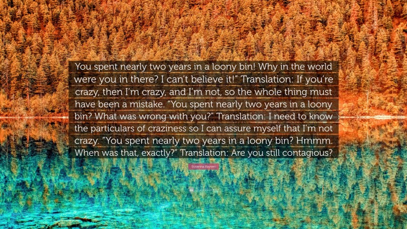 Susanna Kaysen Quote: “You spent nearly two years in a loony bin! Why in the world were you in there? I can’t believe it!” Translation: If you’re crazy, then I’m crazy, and I’m not, so the whole thing must have been a mistake. “You spent nearly two years in a loony bin? What was wrong with you?” Translation: I need to know the particulars of craziness so I can assure myself that I’m not crazy. “You spent nearly two years in a loony bin? Hmmm. When was that, exactly?” Translation: Are you still contagious?”