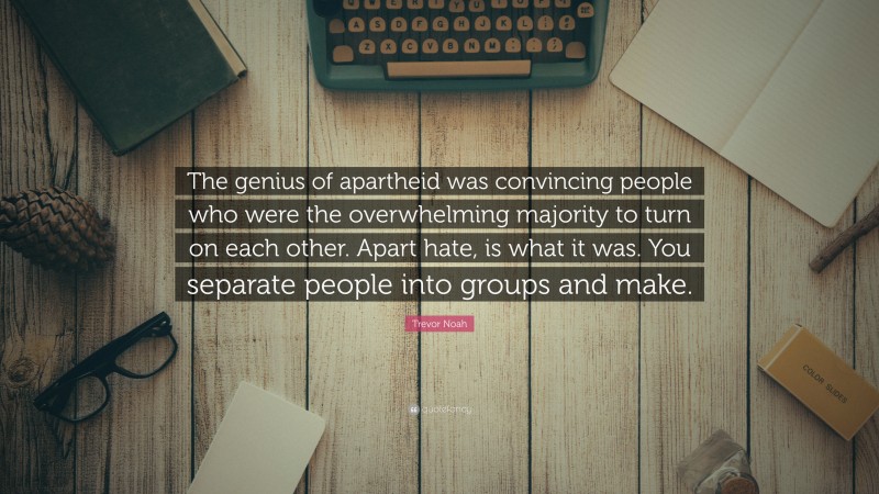 Trevor Noah Quote: “The genius of apartheid was convincing people who were the overwhelming majority to turn on each other. Apart hate, is what it was. You separate people into groups and make.”