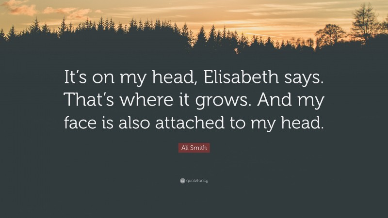 Ali Smith Quote: “It’s on my head, Elisabeth says. That’s where it grows. And my face is also attached to my head.”