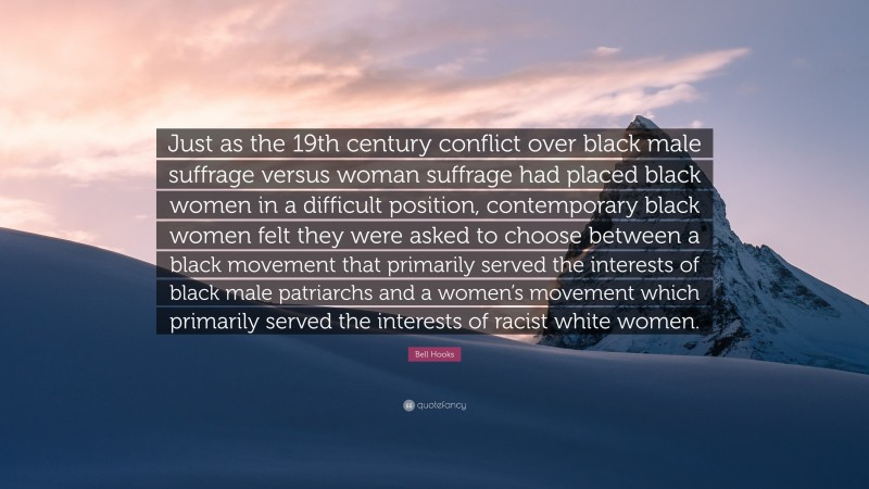 Bell Hooks Quote: “Just as the 19th century conflict over black male suffrage versus woman suffrage had placed black women in a difficult position, contemporary black women felt they were asked to choose between a black movement that primarily served the interests of black male patriarchs and a women’s movement which primarily served the interests of racist white women.”