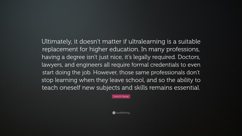 Scott H. Young Quote: “Ultimately, it doesn’t matter if ultralearning is a suitable replacement for higher education. In many professions, having a degree isn’t just nice, it’s legally required. Doctors, lawyers, and engineers all require formal credentials to even start doing the job. However, those same professionals don’t stop learning when they leave school, and so the ability to teach oneself new subjects and skills remains essential.”