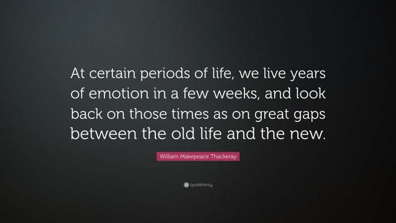 William Makepeace Thackeray Quote: “At certain periods of life, we live years of emotion in a few weeks, and look back on those times as on great gaps between the old life and the new.”