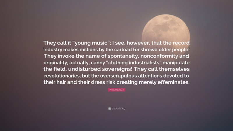 Pope John Paul I Quote: “They call it “young music”; I see, however, that the record industry makes millions by the carload for shrewd older people! They invoke the name of spontaneity, nonconformity and originality; actually, canny “clothing industrialists” manipulate the field, undisturbed sovereigns! They call themselves revolutionaries, but the overscrupulous attentions devoted to their hair and their dress risk creating merely effeminates.”