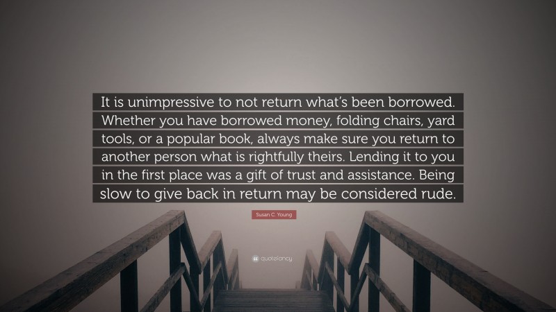 Susan C. Young Quote: “It is unimpressive to not return what’s been borrowed. Whether you have borrowed money, folding chairs, yard tools, or a popular book, always make sure you return to another person what is rightfully theirs. Lending it to you in the first place was a gift of trust and assistance. Being slow to give back in return may be considered rude.”