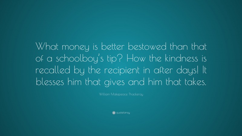 William Makepeace Thackeray Quote: “What money is better bestowed than that of a schoolboy’s tip? How the kindness is recalled by the recipient in after days! It blesses him that gives and him that takes.”