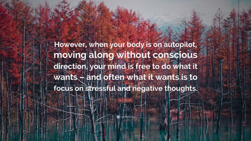 S.J. Scott Quote: “However, when your body is on autopilot, moving along without conscious direction, your mind is free to do what it wants – and often what it wants is to focus on stressful and negative thoughts.”