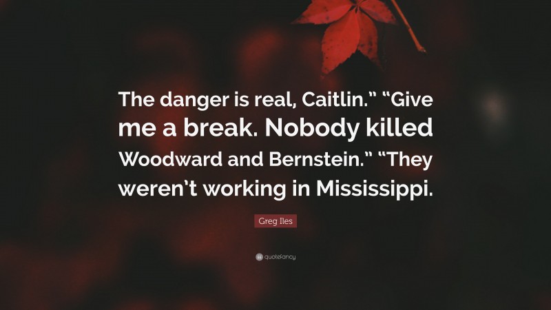 Greg Iles Quote: “The danger is real, Caitlin.” “Give me a break. Nobody killed Woodward and Bernstein.” “They weren’t working in Mississippi.”