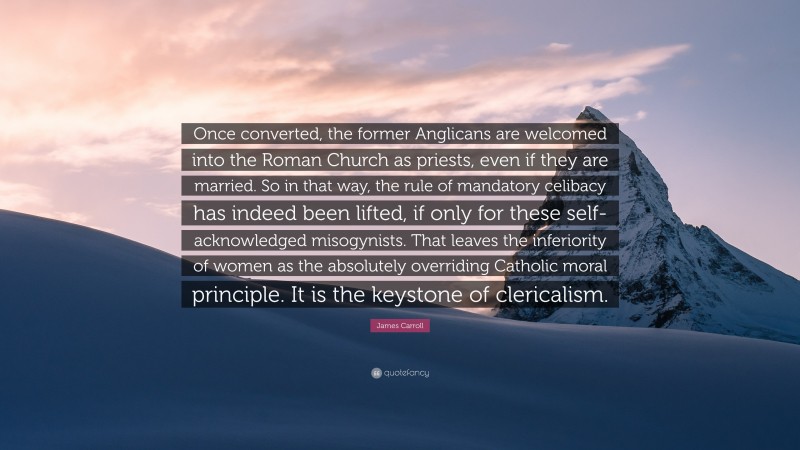 James Carroll Quote: “Once converted, the former Anglicans are welcomed into the Roman Church as priests, even if they are married. So in that way, the rule of mandatory celibacy has indeed been lifted, if only for these self-acknowledged misogynists. That leaves the inferiority of women as the absolutely overriding Catholic moral principle. It is the keystone of clericalism.”
