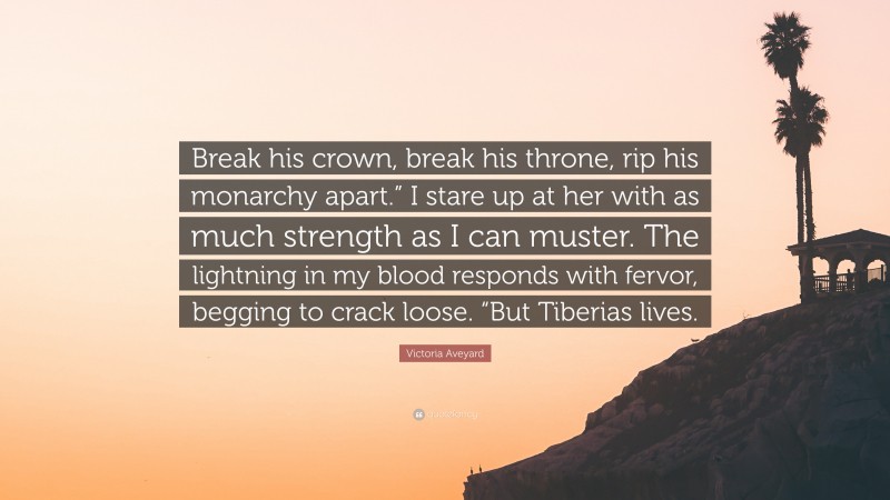 Victoria Aveyard Quote: “Break his crown, break his throne, rip his monarchy apart.” I stare up at her with as much strength as I can muster. The lightning in my blood responds with fervor, begging to crack loose. “But Tiberias lives.”