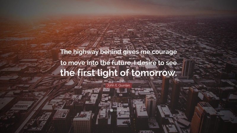 John E. Quinlan Quote: “The highway behind gives me courage to move into the future. I desire to see the first light of tomorrow.”