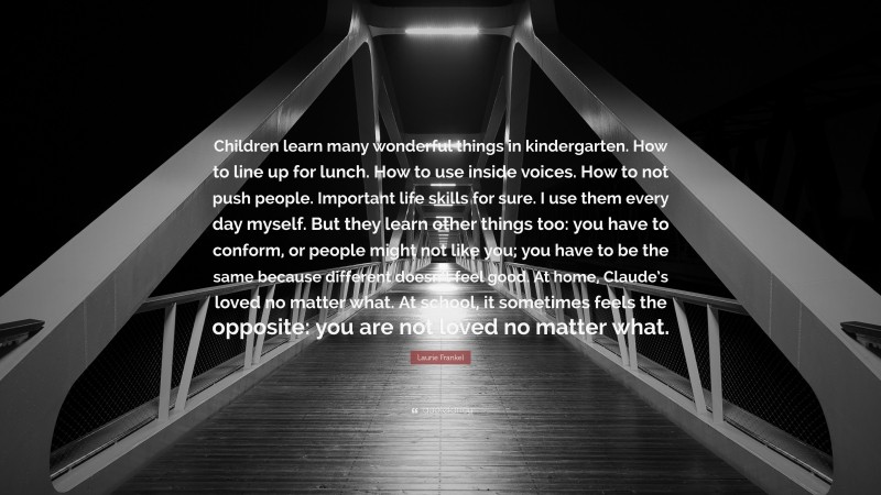 Laurie Frankel Quote: “Children learn many wonderful things in kindergarten. How to line up for lunch. How to use inside voices. How to not push people. Important life skills for sure. I use them every day myself. But they learn other things too: you have to conform, or people might not like you; you have to be the same because different doesn’t feel good. At home, Claude’s loved no matter what. At school, it sometimes feels the opposite: you are not loved no matter what.”