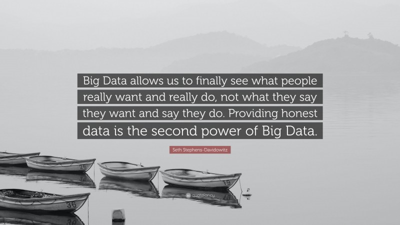 Seth Stephens-Davidowitz Quote: “Big Data allows us to finally see what people really want and really do, not what they say they want and say they do. Providing honest data is the second power of Big Data.”