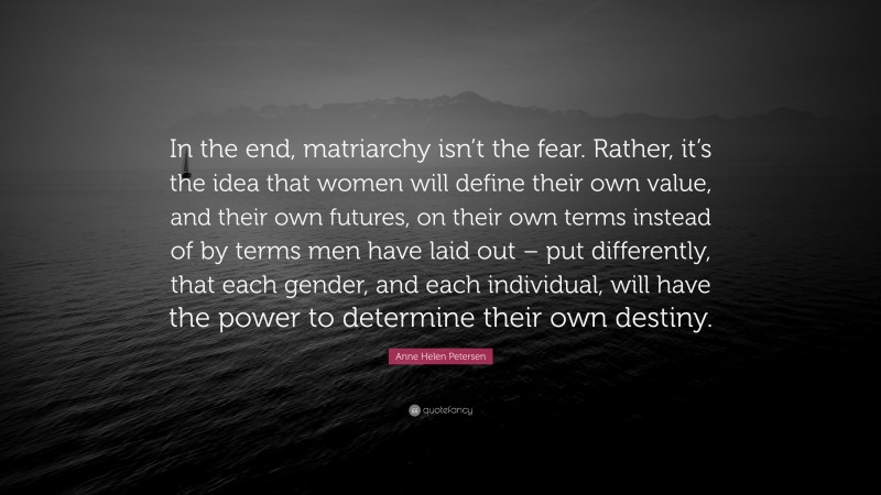 Anne Helen Petersen Quote: “In the end, matriarchy isn’t the fear. Rather, it’s the idea that women will define their own value, and their own futures, on their own terms instead of by terms men have laid out – put differently, that each gender, and each individual, will have the power to determine their own destiny.”
