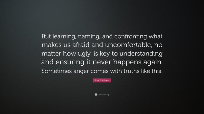 Erin E. Adams Quote: “But learning, naming, and confronting what makes us afraid and uncomfortable, no matter how ugly, is key to understanding and ensuring it never happens again. Sometimes anger comes with truths like this.”